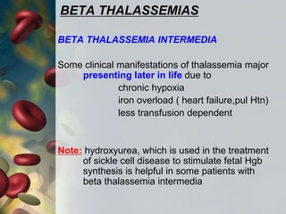 BETA THALASSEMIAS
BETA THALASSEMIA INTERMEDIA
Some clinical manifestations of thalassemia major
presenting later in life due to
chronic hypoxia
iron overload ( heart failure,pul Htn)
less transfusion dependent
Note: hydroxyurea, which is used in the treatment
of sickle cell disease to stimulate fetal Hgb
synthesis is helpful in some patients with
beta thalassemia intermedia
 