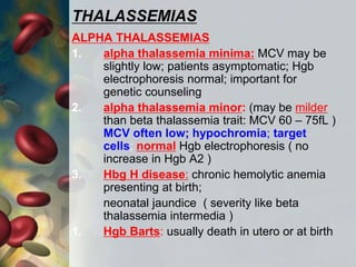 THALASSEMIAS
ALPHA THALASSEMIAS
1. alpha thalassemia minima: MCV may be
slightly low; patients asymptomatic; Hgb
electrophoresis normal; important for
genetic counseling
2. alpha thalassemia minor: (may be milder
than beta thalassemia trait: MCV 60 – 75fL )
MCV often low; hypochromia; target
cells; normal Hgb electrophoresis ( no
increase in Hgb A2 )
3. Hbg H disease: chronic hemolytic anemia
presenting at birth;
neonatal jaundice ( severity like beta
thalassemia intermedia )
1. Hgb Barts: usually death in utero or at birth
 