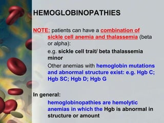 HEMOGLOBINOPATHIES
NOTE: patients can have a combination of
sickle cell anemia and thalassemia (beta
or alpha):
e.g. sickle cell trait/ beta thalassemia
minor
Other anemias with hemoglobin mutations
and abnormal structure exist: e.g. Hgb C;
Hgb SC; Hgb D; Hgb G
In general:
hemoglobinopathies are hemolytic
anemias in which the Hgb is abnormal in
structure or amount
 