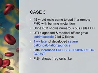 CASE 3
• 45 yr old male came to opd in a remote
PHC with burning micturition
• Urine R/M shows numerous pus cells++++
• UTI diagnosed & medical officer gave
cotrimoxazole 2 bd X 5days
• 1 wk later,pt developed severe
pallor,palpitation,jaundice
• Lab- increased LDH, S.BILIRUBIN,RETIC
COUNT
• P.S- shows irreg cells like
 