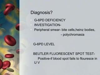 Diagnosis?
• G-6PD DEFICIENCY
• INVESTIGATION-
• Peripheral smear- bite cells,heinz bodies,
- polychromasia
G-6PD LEVEL
BEUTLER FLUORESCENT SPOT TEST-
Positive-if blood spot fails to flouresce in
U V
 