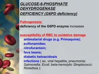 GLUCOSE-6-PHOSPHATE
DEHYDROGENASE
DEFICIENCY (G6PD deficiency)
Pathogenesis:
deficiency of the G6PD enzyme increases
susceptibility of RBC to oxidative damage
• antimalarial drugs (e.g. Primaquine);
• sulfonamides;
• nitrofurantoin;
• fava beans;
• diabetic ketoacidosis
• infections ( ex. viral hepatitis; pneumonia;
Salmonella; Ecoli; beta-hemolytic Streptococci;
Rickettsia );
 