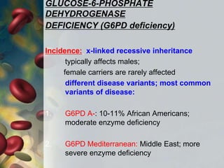 GLUCOSE-6-PHOSPHATE
DEHYDROGENASE
DEFICIENCY (G6PD deficiency)
Incidence: x-linked recessive inheritance
typically affects males;
female carriers are rarely affected
different disease variants; most common
variants of disease:
1. G6PD A-: 10-11% African Americans;
moderate enzyme deficiency
2. G6PD Mediterranean: Middle East; more
severe enzyme deficiency
 