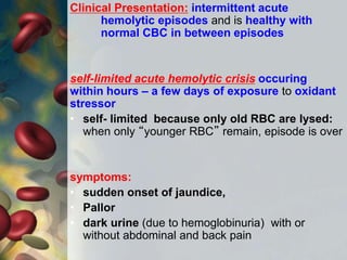 Clinical Presentation: intermittent acute
hemolytic episodes and is healthy with
normal CBC in between episodes
self-limited acute hemolytic crisis occuring
within hours – a few days of exposure to oxidant
stressor
• self- limited because only old RBC are lysed:
when only “younger RBC” remain, episode is over
symptoms:
• sudden onset of jaundice,
• Pallor
• dark urine (due to hemoglobinuria) with or
without abdominal and back pain
 