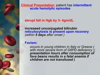 Clinical Presentation: patient has intermittent
acute hemolytic episodes
• abrupt fall in Hgb by 3- 4gm/dL
• increased unconjugated bilirubin
reticulocytosis is present upon recovery
(within 5 days after onset )
• Favism:
occurs in young children in Italy or Greece (
with more severe form of G6PD deficiency );
presentation hours after consumption of
fava beans results in a fatal anemia if
children are not transfused )
 