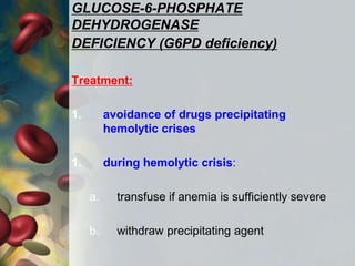 GLUCOSE-6-PHOSPHATE
DEHYDROGENASE
DEFICIENCY (G6PD deficiency)
Treatment:
1. avoidance of drugs precipitating
hemolytic crises
1. during hemolytic crisis:
a. transfuse if anemia is sufficiently severe
b. withdraw precipitating agent
 