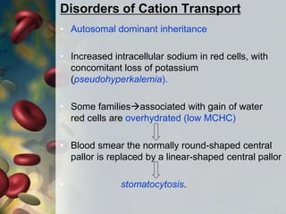 Disorders of Cation Transport
• Autosomal dominant inheritance
• Increased intracellular sodium in red cells, with
concomitant loss of potassium
(pseudohyperkalemia).
• Some familiesassociated with gain of water
red cells are overhydrated (low MCHC)
• Blood smear the normally round-shaped central
pallor is replaced by a linear-shaped central pallor
• stomatocytosis.
 