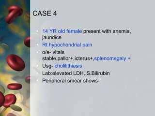 CASE 4
• 14 YR old female present with anemia,
jaundice
• Rt hypochondrial pain
• o/e- vitals
stable.pallor+,icterus+,splenomegaly +
• Usg- cholilithiasis
• Lab:elevated LDH, S.Bilirubin
• Peripheral smear shows-
 