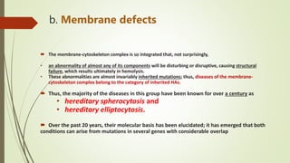 b. Membrane defects
 The membrane-cytoskeleton complex is so integrated that, not surprisingly,
• an abnormality of almost any of its components will be disturbing or disruptive, causing structural
failure, which results ultimately in hemolysis.
• These abnormalities are almost invariably inherited mutations; thus, diseases of the membrane-
cytoskeleton complex belong to the category of inherited HAs.
 Thus, the majority of the diseases in this group have been known for over a century as
• hereditary spherocytosis and
• hereditary elliptocytosis.
 Over the past 20 years, their molecular basis has been elucidated; it has emerged that both
conditions can arise from mutations in several genes with considerable overlap
 
