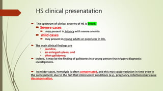 HS clinical presenatation
 The spectrum of clinical severity of HS is broad.
 Severe cases
 may present in infancy with severe anemia
 mild cases
 may present in young adults or even later in life.
 The main clinical findings are
• jaundice,
• an enlarged spleen, and
• often gallstones;
 indeed, it may be the finding of gallstones in a young person that triggers diagnostic
investigations.
 In milder cases, hemolysis is often compensated, and this may cause variation in time even in
the same patient, due to the fact that intercurrent conditions (e.g., pregnancy, infection) may cause
decompensation.
 
