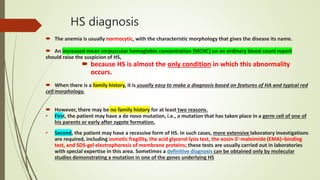HS diagnosis
 The anemia is usually normocytic, with the characteristic morphology that gives the disease its name.
 An increased mean corpuscular hemoglobin concentration (MCHC) on an ordinary blood count report
should raise the suspicion of HS,
 because HS is almost the only condition in which this abnormality
occurs.
 When there is a family history, it is usually easy to make a diagnosis based on features of HA and typical red
cell morphology.
 However, there may be no family history for at least two reasons.
• First, the patient may have a de novo mutation, i.e., a mutation that has taken place in a germ cell of one of
his parents or early after zygote formation.
• Second, the patient may have a recessive form of HS. In such cases, more extensive laboratory investigations
are required, including osmotic fragility, the acid glycerol lysis test, the eosin-5′-maleimide (EMA)–binding
test, and SDS-gel electrophoresis of membrane proteins; these tests are usually carried out in laboratories
with special expertise in this area. Sometimes a definitive diagnosis can be obtained only by molecular
studies demonstrating a mutation in one of the genes underlying HS
 