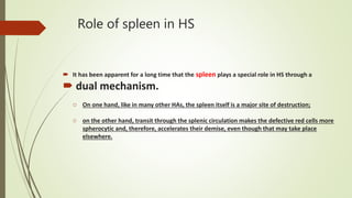 Role of spleen in HS
 It has been apparent for a long time that the spleen plays a special role in HS through a
 dual mechanism.
o On one hand, like in many other HAs, the spleen itself is a major site of destruction;
o on the other hand, transit through the splenic circulation makes the defective red cells more
spherocytic and, therefore, accelerates their demise, even though that may take place
elsewhere.
 