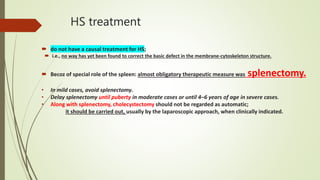 HS treatment
 do not have a causal treatment for HS;
 i.e., no way has yet been found to correct the basic defect in the membrane-cytoskeleton structure.
 Becoz of special role of the spleen: almost obligatory therapeutic measure was splenectomy.
• In mild cases, avoid splenectomy.
• Delay splenectomy until puberty in moderate cases or until 4–6 years of age in severe cases.
• Along with splenectomy, cholecystectomy should not be regarded as automatic;
it should be carried out, usually by the laparoscopic approach, when clinically indicated.
 