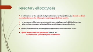 Hereditary elliptocytosis
 it is the shape of the red cells that gives the name to the condition, but there is no direct
correlation between the elliptocytic morphology and clinical severity.
 In fact, some mild or even asymptomatic cases may have nearly 100% elliptocytes,
 whereas in severe cases, all kinds of bizarre poikilocytes can predominate.
 Clinical features and recommended management are similar to those for HS.
 Spleen may not have the specific role it has in HS,
in severe cases, splenectomy may be beneficial.
 