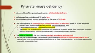 Pyruvate kinase deficiency
 Abnormalities of the glycolytic pathway are all inherited and all rare.
 deficiency of pyruvate kinase (PK) is also rare,
 estimated prevalence in most populations of the order of 1:10,000.
 The clinical picture of homozygous (or compound biallelic) PK deficiency is that of an HA that often
• presents in the newborn with neonatal jaundice; the jaundice persists, and
• it is usually associated with a very high reticulocytosis.
• The anemia is of variable severity; sometimes it is so severe as to require regular blood transfusion treatment,
whereas sometimes it is mild, bordering on a nearly compensated hemolytic disorder.
 The delay in diagnosis : the fact that the anemia is remarkably well tolerated,
 because the metabolic block at the last step in glycolysis causes an increase in bisphosphoglycerate (or DPG; a
major effector of the hemoglobin-oxygen dissociation curve; thus, the oxygen delivery to the tissues is enhanced, a
remarkable compensatory feat.
 