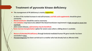 Treatment of pyruvate kinase deficiency
 The management of PK deficiency is mainly supportive.
• In view of the marked increase in red cell turnover, oral folic acid supplements should be given
constantly.
• Blood transfusion should be used as necessary
• iron chelation may have to be added if the blood transfusion requirement is high enough to cause iron
overload.
• more severe disease, splenectomy may be beneficial.
• bone marrow transplantation option for severe cases when a sibling donor is available.
• Rescue of inherited PK deficiency through lentiviral-mediated human PK gene transfer has been
successful in mice.
• Prenatal diagnosis has been carried out in a mother who had already had an affected child.
 