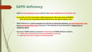 G6PD deficiency
• G6PD is a housekeeping enzyme critical in the redox metabolism of all aerobic cells.
• In red cells, its role is even more critical, because it is the only source of NADPH,
• which directly and via glutathione(GSH) defends these cells against oxidative stress.
• G6PD deficiency is a prime example of an HA due to interaction between an intracorpuscular cause
and an extracorpuscular cause, because in the majority of cases hemolysis is triggered by an
exogenous agent.
• decrease in G6PD activity is present in most tissues of G6PD-deficient subjects,
 in other cells, the decrease is much less marked than in red cells,
 and it does not seem to impact on clinical expression
 