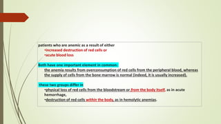patients who are anemic as a result of either
•increased destruction of red cells or
•acute blood loss
Both have one important element in common:
the anemia results from overconsumption of red cells from the peripheral blood, whereas
the supply of cells from the bone marrow is normal (indeed, it is usually increased).
these two groups differ in
•physical loss of red cells from the bloodstream or from the body itself, as in acute
hemorrhage,
•destruction of red cells within the body, as in hemolytic anemias.
 
