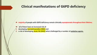 Clinical manifestations of G6PD deficiency
 majority of people with G6PD deficiency remain clinically asymptomatic throughout their lifetime;
 all of them have an increased risk of
1. developing neonatal jaundice (NNJ) and
2. a risk of developing acute HA (AHA) when challenged by a number of oxidative agents.
 