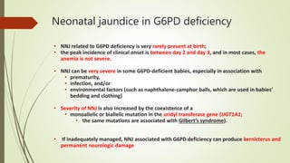 Neonatal jaundice in G6PD deficiency
• NNJ related to G6PD deficiency is very rarely present at birth;
• the peak incidence of clinical onset is between day 2 and day 3, and in most cases, the
anemia is not severe.
• NNJ can be very severe in some G6PD-deficient babies, especially in association with
• prematurity,
• infection, and/or
• environmental factors (such as naphthalene-camphor balls, which are used in babies’
bedding and clothing)
• Severity of NNJ is also increased by the coexistence of a
• monoallelic or biallelic mutation in the uridyl transferase gene (UGT1A1;
• the same mutations are associated with Gilbert’s syndrome).
• If inadequately managed, NNJ associated with G6PD deficiency can produce kernicterus and
permanent neurologic damage
 
