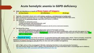 Acute hemolytic anemia in G6PD deficiency
 AHA can develop as a result of three types of triggers:
 (1) fava beans (2) infections (3) drugs.
 Typically, a hemolytic attack starts with malaise, weakness, and abdominal or lumbar pain.
 After an interval of several hours to 2–3 days, the patient develops jaundice and often dark urine.
 The onset can be extremely abrupt, especially with favism in children.
 The anemia is
• moderate to extremely severe,
• usually normocytic and normochromic, and
• due partly to intravascular hemolysis;
 hence, it is associated with hemoglobinemia, hemoglobinuria, high LDH, and low or absent plasma haptoglobin.
 The blood film shows
• anisocytosis, polychromasia, and spherocytes typical of hemolytic anemias.
• The most typical feature of G6PD deficiency is the presence of bizarre poikilocytes, with red cells that appear to have
unevenly distributed hemoglobin (“hemighosts”) and red cells that appear to have had parts of them bitten away (“bite
cells” or “blister cells”).
 A classical test, now rarely carried out, is supravital staining with methyl violet, which, if done promptly, reveals the
presence of Heinz bodies (consisting of precipitates of denatured hemoglobin and hemichromes), which are regarded as a
signature of oxidative damage to red cells (they are also seen with unstable hemoglobins).
• LDH is high, and so is the unconjugated bilirubin, indicating that there is also extravascular hemolysis.
• The most serious threat from AHA in adults is the development of acute renal failure (this is exceedingly rare in children).
• full recovery from AHA associated with G6PD deficiency is the rule
 