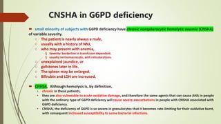 CNSHA in G6PD deficiency
 small minority of subjects with G6PD deficiency have chronic nonspherocytic hemolytic anemia (CNSHA)
of variable severity.
o The patient is nearly always a male,
o usually with a history of NNJ,
o who may present with anemia,
§ Severity: borderline to transfusion dependent.
§ usually normomacrocytic, with reticulocytosis.
o unexplained jaundice, or
o gallstones later in life.
o The spleen may be enlarged.
o Bilirubin and LDH are increased.
 CNHSA, Although hemolysis is, by definition,
• chronic in these patients,
• they are also vulnerable to acute oxidative damage, and therefore the same agents that can cause AHA in people
with the ordinary type of G6PD deficiency will cause severe exacerbations in people with CNSHA associated with
G6PD deficiency.
• CNSHA, the deficiency of G6PD is so severe in granulocytes that it becomes rate-limiting for their oxidative burst,
with consequent increased susceptibility to some bacterial infections.
 