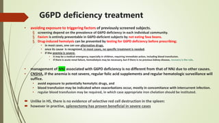 G6PD deficiency treatment
• avoiding exposure to triggering factors of previously screened subjects.
§ screening depend on the prevalence of G6PD deficiency in each individual community.
§ Favism is entirely preventable in G6PD-deficient subjects by not eating fava beans.
§ Drug-induced hemolysis can be prevented by testing for G6PD deficiency before prescribing;
• in most cases, one can use alternative drugs.
• once its cause is recognized, in most cases, no specific treatment is needed.
• if the anemia is severe,
• it may be a medical emergency, especially in children, requiring immediate action, including blood transfusion.
• If there is acute renal failure, hemodialysis may be necessary, but if there is no previous kidney disease, recovery is the rule.
• management of NNJ associated with G6PD deficiency is no different from that of NNJ due to other causes.
• CNSHA, if the anemia is not severe, regular folic acid supplements and regular hematologic surveillance will
suffice.
• avoid exposure to potentially hemolytic drugs, and
• blood transfusion may be indicated when exacerbations occur, mostly in concomitance with intercurrent infection.
• regular blood transfusion may be required, in which case appropriate iron chelation should be instituted.
 Unlike in HS, there is no evidence of selective red cell destruction in the spleen:
 however in practise, splenectomy has proven beneficial in severe cases
 