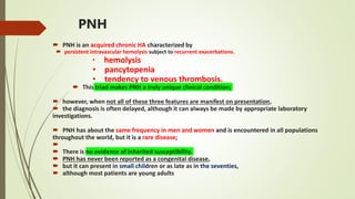 PNH
 PNH is an acquired chronic HA characterized by
 persistent intravascular hemolysis subject to recurrent exacerbations.
• hemolysis
• pancytopenia
• tendency to venous thrombosis.
 This triad makes PNH a truly unique clinical condition;
 however, when not all of these three features are manifest on presentation,
 the diagnosis is often delayed, although it can always be made by appropriate laboratory
investigations.
 PNH has about the same frequency in men and women and is encountered in all populations
throughout the world, but it is a rare disease;

 There is no evidence of inherited susceptibility.
 PNH has never been reported as a congenital disease,
 but it can present in small children or as late as in the seventies,
 although most patients are young adults
 