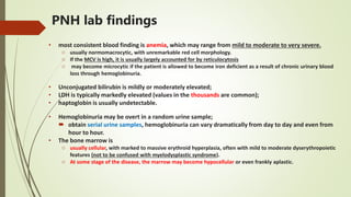 PNH lab findings
• most consistent blood finding is anemia, which may range from mild to moderate to very severe.
o usually normomacrocytic, with unremarkable red cell morphology.
o If the MCV is high, it is usually largely accounted for by reticulocytosis
o may become microcytic if the patient is allowed to become iron deficient as a result of chronic urinary blood
loss through hemoglobinuria.
• Unconjugated bilirubin is mildly or moderately elevated;
• LDH is typically markedly elevated (values in the thousands are common);
• haptoglobin is usually undetectable.
• Hemoglobinuria may be overt in a random urine sample;
 obtain serial urine samples, hemoglobinuria can vary dramatically from day to day and even from
hour to hour.
• The bone marrow is
o usually cellular, with marked to massive erythroid hyperplasia, often with mild to moderate dyserythropoietic
features (not to be confused with myelodysplastic syndrome).
o At some stage of the disease, the marrow may become hypocellular or even frankly aplastic.
 