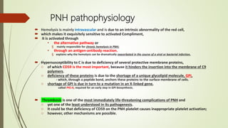PNH pathophysiology
 Hemolysis is mainly intravascular and is due to an intrinsic abnormality of the red cell,
 which makes it exquisitely sensitive to activated Compliment,
 it is activated through
• the alternative pathway or
§ mainly responsible for chronic hemolysis in PNH;
• through an antigen-antibody reaction.
§ explains why the hemolysis can be dramatically exacerbated in the course of a viral or bacterial infection.
 Hypersusceptibility to C is due to deficiency of several protective membrane proteins,
o of which CD59 is the most important, because it hinders the insertion into the membrane of C9
polymers.
o deficiency of these proteins is due to the shortage of a unique glycolipid molecule, GPI,
- which, through a peptide bond, anchors these proteins to the surface membrane of cells.
o shortage of GPI is due in turn to a mutation in an X-linked gene,
called PIG-A, required for an early step in GPI biosynthesis.
 Thrombosis is one of the most immediately life-threatening complications of PNH and
o yet one of the least understood in its pathogenesis.
o It could be that deficiency of CD59 on the PNH platelet causes inappropriate platelet activation;
o however, other mechanisms are possible.
 