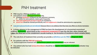 PNH treatment
 PNH may be a lifelong condition, and
 most patients receive supportive treatment only,
 including transfusion of filtered red cells whenever necessary,
 which, for some patients, means quite frequently.
 Folic acid supplements (at least 3 mg/d) are mandatory;
 serum iron should be checked periodically, and iron supplements should be administered as appropriate.
 Long-term glucocorticoids are not indicated because there is no evidence that they have any effect on chronic hemolysis;
 A major advance in the management of PNH has been the development of a humanized monoclonal
antibody, eculizumab, which binds to the complement component C5 near the site that, when cleaved, will
trigger the distal part of the complement cascade leading to the formation of membrane attack complex (MAC).
 The only form of treatment that currently can provide a definitive cure for PNH is allogeneic BMT.
 For patients with the PNH-AA syndrome,
 immunosuppressive treatment with antithymocyte globulin and cyclosporine A may be indicated
 Any patient who has had venous thrombosis should be on regular anticoagulant prophylaxis activator may
be indicated.
 