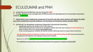 ECULIZUMAB and PNH
 eculizumab proved effective and was licensed in 2007.
 A major advance in the management of PNH has been the development of a humanized monoclonal
antibody, eculizumab,
 which binds to the complement component C5 near the site that, when cleaved, will trigger the distal
part of the complement cascade leading to the formation of membrane attack complex (MAC).
 Eculizumab, by abrogating complement-dependent intravascular hemolysis,
• significantly improves the quality of life of PNH patients.
• need for blood transfusion would also be abrogated; indeed, this is the case in about one-half of patients, in
many of whom there is also a rise in hemoglobin levels.
• In the remaining patients, however, the anemia remains sufficiently severe to require blood transfusion.
once the distal complement pathway is blocked, red cells no longer destroyed by the MAC become opsonized by
complement (C3) fragments and undergo extravascular hemolysis.
Based on its half-life, eculizumab must be administered intravenously every 14 days.
the availability of eculizumab has decreased significantly the proportion of patients receiving BMT
 