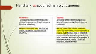 Heriditary vs acquired hemolytic anemia
Hereditary
causes correlate with intracorpuscular
defects, because these defects are due to
inherited mutations;
the one exception is PNH, because the
defect is due to an acquired somatic
mutation.
Acquired
causes correlate with extracorpuscular
factors, because mostly these factors are
exogenous;
the one exception is familial hemolytic
uremic syndrome (HUS; often referred to as
atypical HUS), because here an inherited
abnormality allows complement activation
to be excessive, with bouts of production of
membrane attack complex capable of
destroying normal red cells
 
