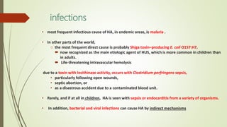 infections
• most frequent infectious cause of HA, in endemic areas, is malaria .
• In other parts of the world,
o the most frequent direct cause is probably Shiga toxin–producing E. coli O157:H7,
 now recognized as the main etiologic agent of HUS, which is more common in children than
in adults.
 Life-threatening intravascular hemolysis
due to a toxin with lecithinase activity, occurs with Clostridium perfringens sepsis,
• particularly following open wounds,
• septic abortion, or
• as a disastrous accident due to a contaminated blood unit.
• Rarely, and if at all in children, HA is seen with sepsis or endocarditis from a variety of organisms.
• In addition, bacterial and viral infections can cause HA by indirect mechanisms
 