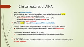Clinical features of AIHA
• AIHA is a serious condition;
• without appropriate treatment, it may have a mortality of approximately 10%.
• The onset is often abrupt and can be dramatic.
• The hemoglobin level can drop, within days, to as low as 4 g/dL;
• the massive red cell removal will produce jaundice; and
• sometimes the spleen is enlarged.
 When this triad is present, the suspicion of AIHA must be high.
• 1. When AIHA develops in a person who is already known to have, for instance,
 systemic lupus or chronic lymphocytic leukemia, we call it a complication;
• 2. conversely, when AIHA presents on its own,
 it may be a pointer to an underlying condition that we ought to seek out.
 In some cases,
 AIHA can be associated, on first presentation or subsequently, with autoimmune thrombocytopenia
 (Evans’ syndrome).
 