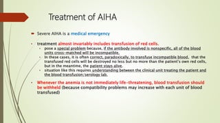 Treatment of AIHA
 Severe AIHA is a medical emergency
• treatment almost invariably includes transfusion of red cells.
• pose a special problem because, if the antibody involved is nonspecific, all of the blood
units cross-matched will be incompatible.
• In these cases, it is often correct, paradoxically, to transfuse incompatible blood, that the
transfused red cells will be destroyed no less but no more than the patient’s own red cells,
but in the meantime, the patient stays alive.
• situation like this requires understanding between the clinical unit treating the patient and
the blood transfusion/serology lab.
• Whenever the anemia is not immediately life-threatening, blood transfusion should
be withheld (because compatibility problems may increase with each unit of blood
transfused)
 