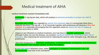 Medical treatment of AIHA
• medical treatment started immediately with
o prednisone (1 mg/kg per day), which will produce a remission promptly in at least one-half of
patients.
o Rituximab (anti-CD20) was regarded as second-line treatment, but it is increasingly likely that a
relatively low dose (100 mg/wk × 4) of rituximab together with prednisone will become a first-line
standard. It is especially encouraging that this approach seems to reduce the rate of relapse, a
common occurrence in AIHA.
o relapse or are refractory to medical treatment, one may have to consider splenectomy, which,
although it does not cure the disease, can produce significant benefit by removing a major site of
hemolysis, thus improving the anemia and/or reducing the need for other therapies (e.g., the dose of
prednisone).
o Since the introduction of rituximab, azathioprine, cyclophosphamide, cyclosporine, and intravenous
immunoglobulin have become second- or third-line agents.
o In very rare severe refractory cases, either autologous or allogeneic hematopoietic stem cell
transplantation may have to be considered
 