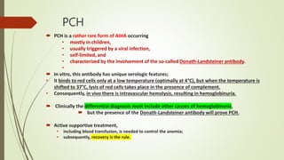 PCH
 PCH is a rather rare form of AIHA occurring
• mostly in children,
• usually triggered by a viral infection,
• self-limited, and
• characterized by the involvement of the so-called Donath-Landsteiner antibody.
•
 In vitro, this antibody has unique serologic features;
• it binds to red cells only at a low temperature (optimally at 4°C), but when the temperature is
shifted to 37°C, lysis of red cells takes place in the presence of complement.
• Consequently, in vivo there is intravascular hemolysis, resulting in hemoglobinuria.
 Clinically the differential diagnosis must include other causes of hemoglobinuria,
 but the presence of the Donath-Landsteiner antibody will prove PCH.
 Active supportive treatment,
• including blood transfusion, is needed to control the anemia;
• subsequently, recovery is the rule.
 