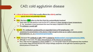 CAD; cold agglutinin disease
 a form of chronic AIHA that usually affects the elderly and has
special clinical and pathologic features.

 First, the term cold refers to the fact that the autoantibody involved
 reacts with red cells poorly or not at all at 37°C, whereas it reacts strongly at lower temperatures.
 So, hemolysis is more prominent the more the body is exposed to the cold.
 The antibody is usually IgM
 Second, the antibody is produced by an expanded clone of B lymphocytes, and
 sometimes its concentration in the plasma is high enough to show up as a spike in plasma protein
electrophoresis, i.e., as a monoclonal gammopathy.
 Third, because the antibody is IgM, CAD is related to Waldenström’s macroglobulinemia (WM),
 although in most cases, the other clinical features of this disease are not present.
 Thus, CAD must be regarded as a form of WM (i.e., as a low-grade mature B cell lymphoma) that manifests
at an earlier stage precisely because the unique biologic properties of the IgM that it produces give the
clinical picture of chronic HA.
 