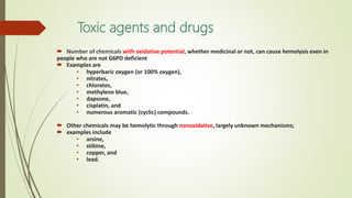Toxic agents and drugs
 Number of chemicals with oxidative potential, whether medicinal or not, can cause hemolysis even in
people who are not G6PD deficient
 Examples are
• hyperbaric oxygen (or 100% oxygen),
• nitrates,
• chlorates,
• methylene blue,
• dapsone,
• cisplatin, and
• numerous aromatic (cyclic) compounds.
 Other chemicals may be hemolytic through nonoxidative, largely unknown mechanisms;
 examples include
• arsine,
• stibine,
• copper, and
• lead.
 