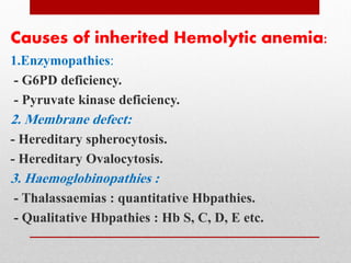 Causes of inherited Hemolytic anemia:
1.Enzymopathies:
- G6PD deficiency.
- Pyruvate kinase deficiency.
2. Membrane defect:
- Hereditary spherocytosis.
- Hereditary Ovalocytosis.
3. Haemoglobinopathies :
- Thalassaemias : quantitative Hbpathies.
- Qualitative Hbpathies : Hb S, C, D, E etc.
 