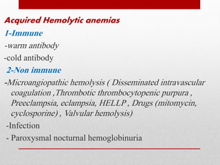 Acquired Hemolytic anemias
1-Immune
-warm antibody
-cold antibody
2-Non immune
-Microangiopathic hemolysis ( Disseminated intravascular
coagulation ,Thrombotic thrombocytopenic purpura ,
Preeclampsia, eclampsia, HELLP , Drugs (mitomycin,
cyclosporine) , Valvular hemolysis)
-Infection
- Paroxysmal nocturnal hemoglobinuria
 
