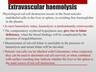Extravascular haemolysis
Physiological red cell destruction occurs in the fixed reticulo-
endothelial cells in the liver or spleen, so avoiding free haemoglobin
in the plasma.
• In most haemolytic states, haemolysis is predominantly extravascular
• The compensatory erythroid hyperplasia may give rise to folate
deficiency, when the blood findings will be complicated by the
presence of megaloblastosis.
• Measurement of red cell folate is unreliable in the presence of
haemolysis and serum folate will be elevated.
• Patients' red cells can be labelled with51chromium; when reinjected,
they can be used to determine red cell survival, or when combined
with surface counting may indicate whether the liver or the spleen is
the main source of red cell destruction.
 