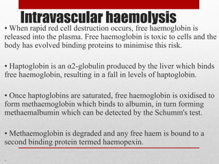 Intravascular haemolysis
• When rapid red cell destruction occurs, free haemoglobin is
released into the plasma. Free haemoglobin is toxic to cells and the
body has evolved binding proteins to minimise this risk.
• Haptoglobin is an α2-globulin produced by the liver which binds
free haemoglobin, resulting in a fall in levels of haptoglobin.
• Once haptoglobins are saturated, free haemoglobin is oxidised to
form methaemoglobin which binds to albumin, in turn forming
methaemalbumin which can be detected by the Schumm's test.
• Methaemoglobin is degraded and any free haem is bound to a
second binding protein termed haemopexin.
.
 