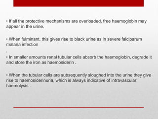 • If all the protective mechanisms are overloaded, free haemoglobin may
appear in the urine.
• When fulminant, this gives rise to black urine as in severe falciparum
malaria infection
.
• In smaller amounts renal tubular cells absorb the haemoglobin, degrade it
and store the iron as haemosiderin .
• When the tubular cells are subsequently sloughed into the urine they give
rise to haemosiderinuria, which is always indicative of intravascular
haemolysis .
 