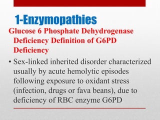 1-Enzymopathies
Glucose 6 Phosphate Dehydrogenase
Deficiency Definition of G6PD
Deficiency
• Sex-linked inherited disorder characterized
usually by acute hemolytic episodes
following exposure to oxidant stress
(infection, drugs or fava beans), due to
deficiency of RBC enzyme G6PD
 
