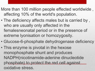 More than 100 million people effected worldwide ,
affecting 10% of the world's population.
• The deficiency affects males but is carried by ,
who are usually only affected in the
femalesneonatal period or in the presence of
extreme lyonisation or homozygosity.
• Glucose-6-phosphate dehydrogenase deficiency
• This enzyme is pivotal in the hexose
monophosphate shunt and produces
NADPH(nicotinamide-adenine dinucleotide
phosphate) to protect the red cell against
oxidative stress.
 