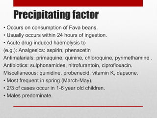 Precipitating factor
• Occurs on consumption of Fava beans.
• Usually occurs within 24 hours of ingestion.
• Acute drug-induced haemolysis to
(e.g.): Analgesics: aspirin, phenacetin
Antimalarials: primaquine, quinine, chloroquine, pyrimethamine .
Antibiotics: sulphonamides, nitrofurantoin, ciprofloxacin.
Miscellaneous: quinidine, probenecid, vitamin K, dapsone.
• Most frequent in spring (March-May).
• 2/3 of cases occur in 1-6 year old children.
• Males predominate.
 