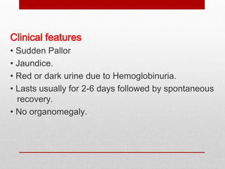 Clinical features
• Sudden Pallor
• Jaundice.
• Red or dark urine due to Hemoglobinuria.
• Lasts usually for 2-6 days followed by spontaneous
recovery.
• No organomegaly.
 