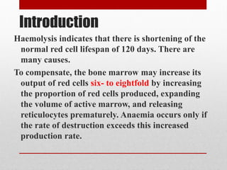 Introduction
Haemolysis indicates that there is shortening of the
normal red cell lifespan of 120 days. There are
many causes.
To compensate, the bone marrow may increase its
output of red cells six- to eightfold by increasing
the proportion of red cells produced, expanding
the volume of active marrow, and releasing
reticulocytes prematurely. Anaemia occurs only if
the rate of destruction exceeds this increased
production rate.
 